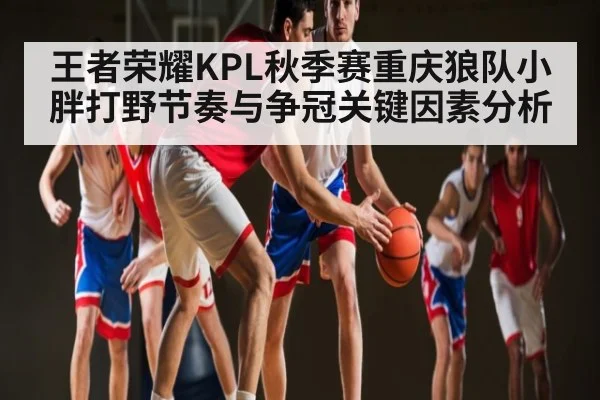 王者荣耀KPL秋季赛重庆狼队小胖打野节奏与争冠关键因素分析