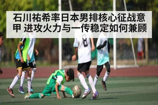 石川祐希率日本男排核心征战意甲 进攻火力与一传稳定如何兼顾