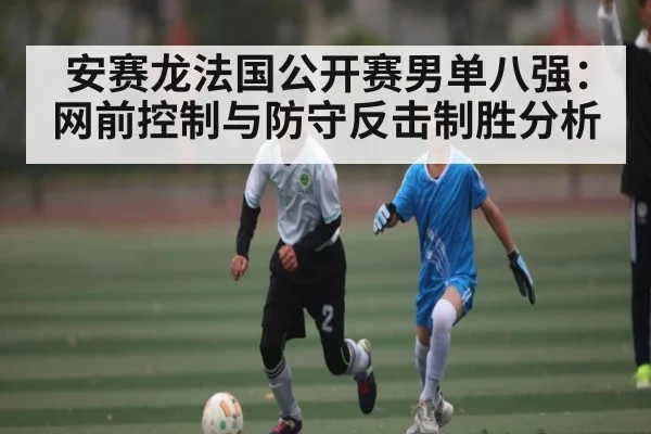 安赛龙法国公开赛男单八强：网前控制与防守反击制胜分析